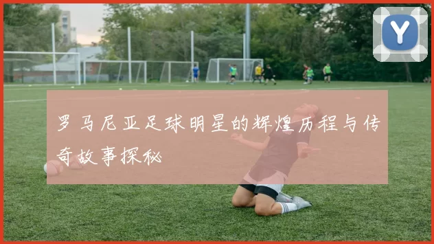 罗马尼亚足球明星的辉煌历程与传奇故事探秘