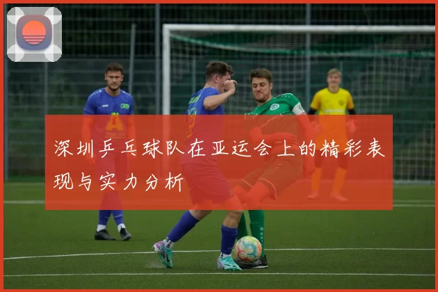 深圳乒乓球队在亚运会上的精彩表现与实力分析