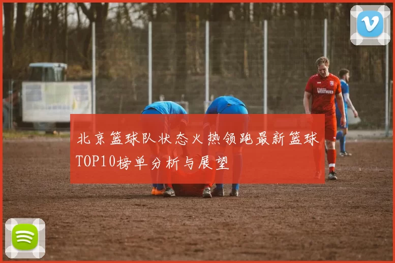 北京篮球队状态火热领跑最新篮球TOP10榜单分析与展望