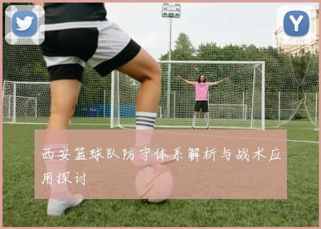 西安篮球队防守体系解析与战术应用探讨
