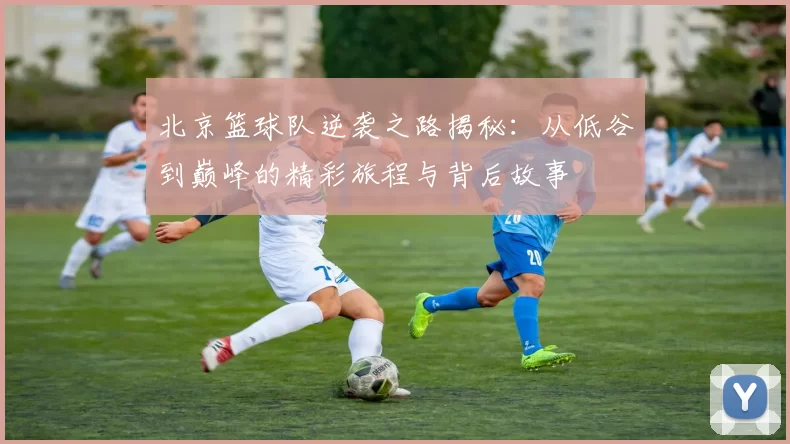 北京篮球队逆袭之路揭秘：从低谷到巅峰的精彩旅程与背后故事