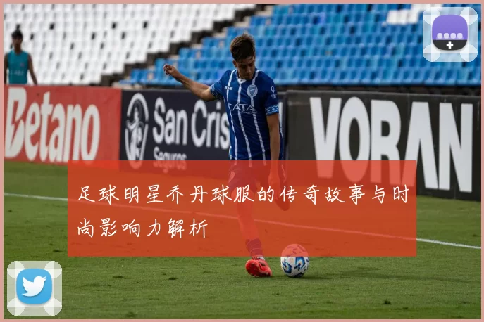 足球明星乔丹球服的传奇故事与时尚影响力解析